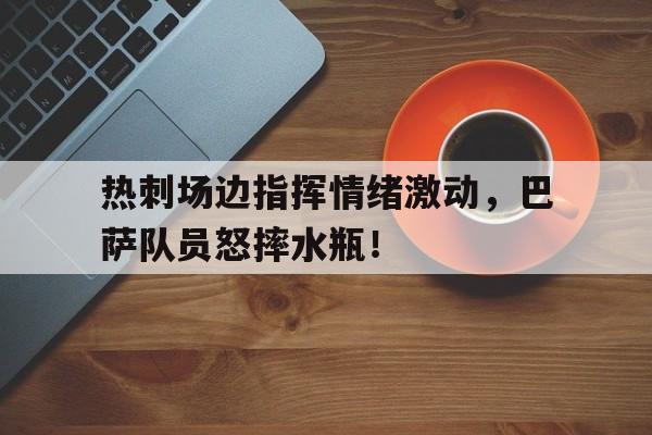 热刺场边指挥情绪激动,巴萨队员怒摔水瓶!队列指挥口令大全