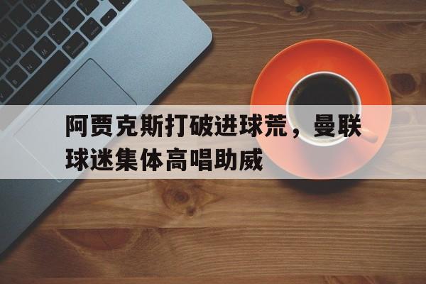 阿贾克斯打破进球荒,曼联球迷集体高唱助威曼联2比0阿贾克斯夺欧联杯冠军, 直接进军下赛季欧冠!