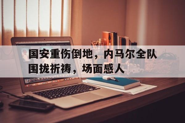 国安重伤倒地,内马尔全队围拢祈祷,场面感人