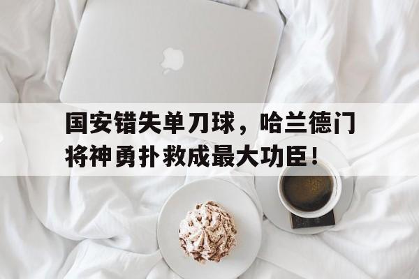 国安错失单刀球,哈兰德门将神勇扑救成最大功臣!