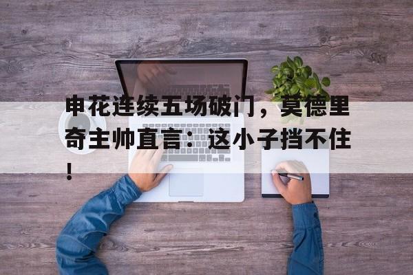 申花连续五场破门,莫德里奇主帅直言:这小子挡不住!莫德里奇凌空抽射世界波破门