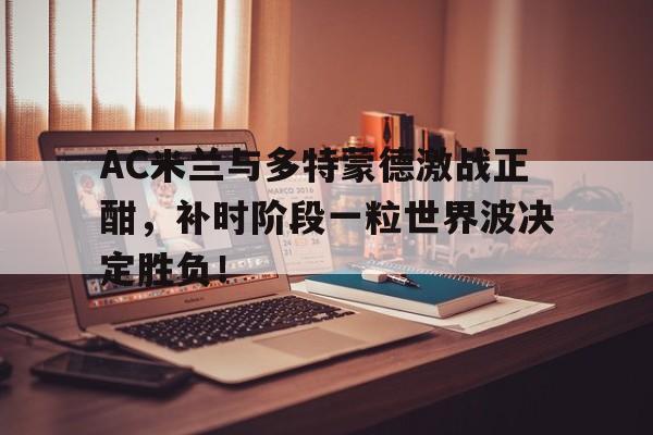 AC米兰与多特蒙德激战正酣,补时阶段一粒世界波决定胜负!